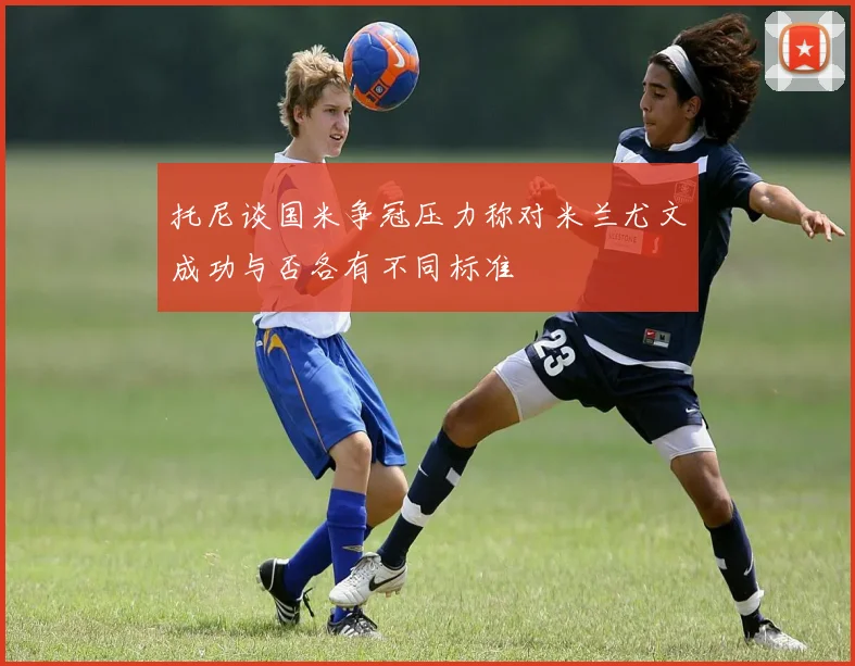 托尼谈国米争冠压力称对米兰尤文成功与否各有不同标准