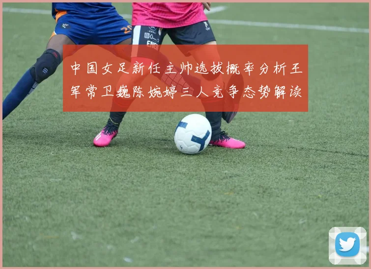 中国女足新任主帅选拔概率分析王军常卫巍陈婉婷三人竞争态势解读