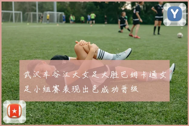 武汉车谷江大女足大胜巴姆卡通女足小组赛表现出色成功晋级