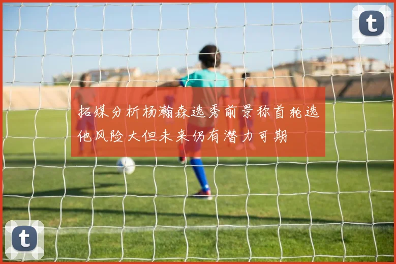 拓媒分析杨瀚森选秀前景称首轮选他风险大但未来仍有潜力可期