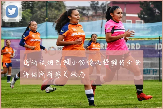 德尚谈姆巴佩小伤情况强调将全面评估所有球员状态