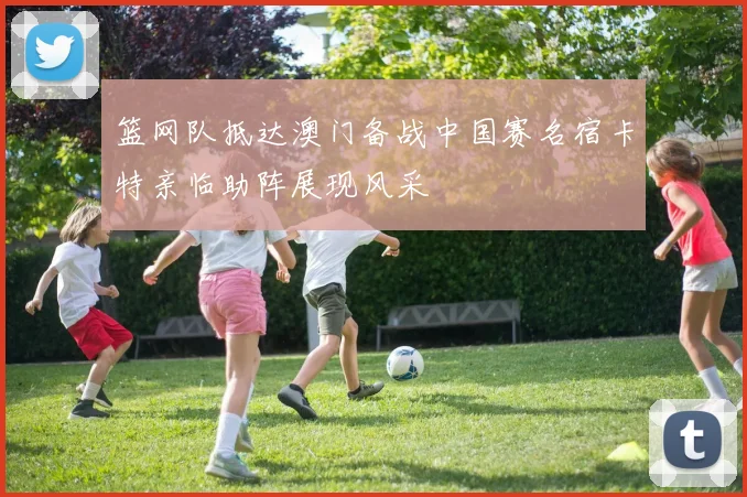 篮网队抵达澳门备战中国赛名宿卡特亲临助阵展现风采