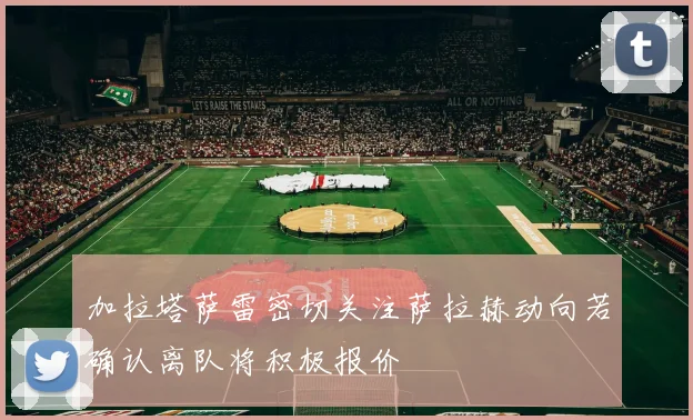 加拉塔萨雷密切关注萨拉赫动向若确认离队将积极报价