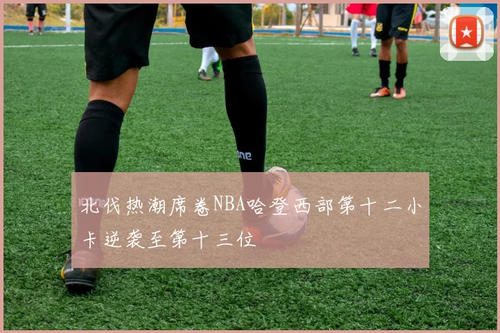 北伐热潮席卷NBA哈登西部第十二小卡逆袭至第十三位