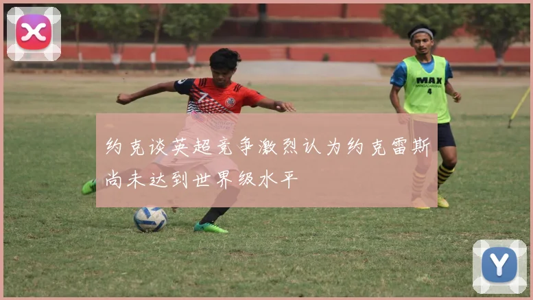 约克谈英超竞争激烈认为约克雷斯尚未达到世界级水平