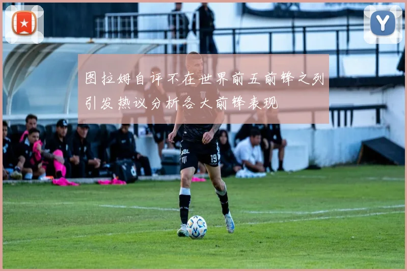 图拉姆自评不在世界前五前锋之列引发热议分析各大前锋表现