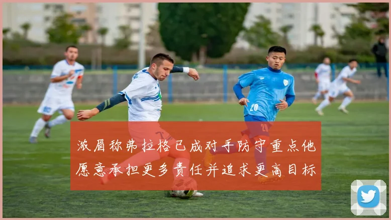 浓眉称弗拉格已成对手防守重点他愿意承担更多责任并追求更高目标