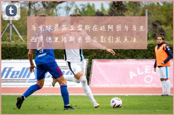 马竞球员苏亚雷斯在迈阿密与马克西罗德里格斯亲密合影引发关注