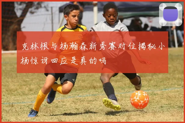 克林根与杨瀚森新秀赛对位揭秘小杨惊讶回应是真的吗