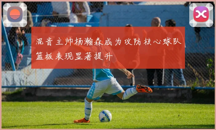 混音主帅杨瀚森成为攻防核心球队篮板表现显著提升