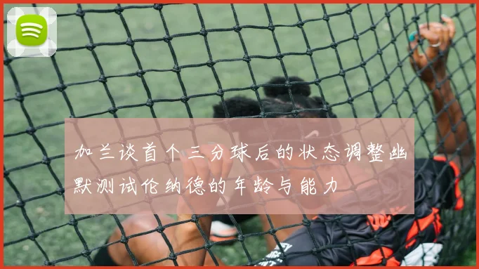 加兰谈首个三分球后的状态调整幽默测试伦纳德的年龄与能力