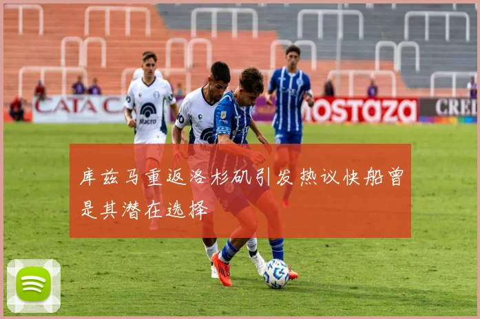 库兹马重返洛杉矶引发热议快船曾是其潜在选择