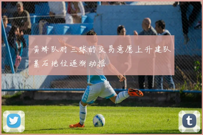 黄蜂队对三球的交易意愿上升建队基石地位逐渐动摇