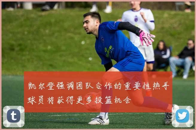 凯尔登强调团队合作的重要性热手球员将获得更多投篮机会