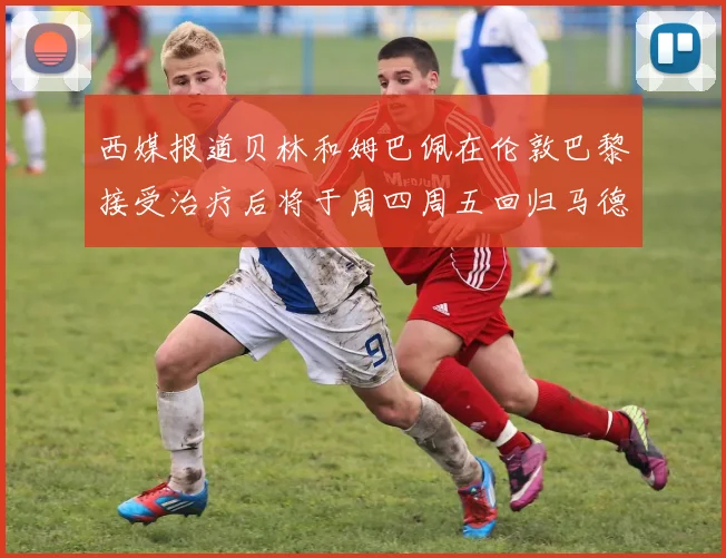 西媒报道贝林和姆巴佩在伦敦巴黎接受治疗后将于周四周五回归马德里