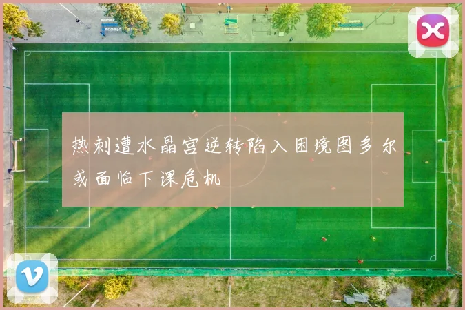 热刺遭水晶宫逆转陷入困境图多尔或面临下课危机