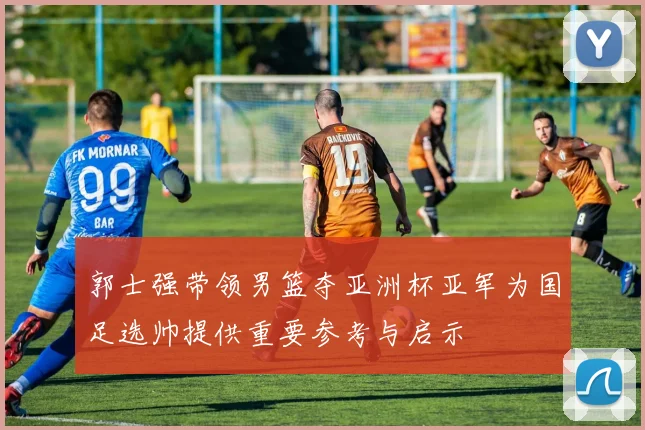 郭士强带领男篮夺亚洲杯亚军为国足选帅提供重要参考与启示