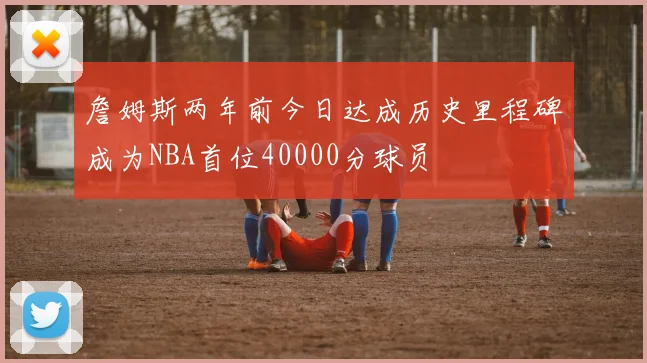 詹姆斯两年前今日达成历史里程碑成为NBA首位40000分球员