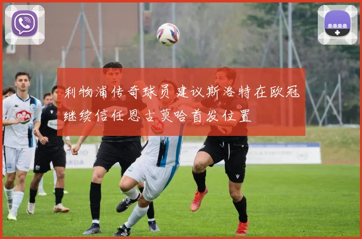 利物浦传奇球员建议斯洛特在欧冠继续信任恩古莫哈首发位置