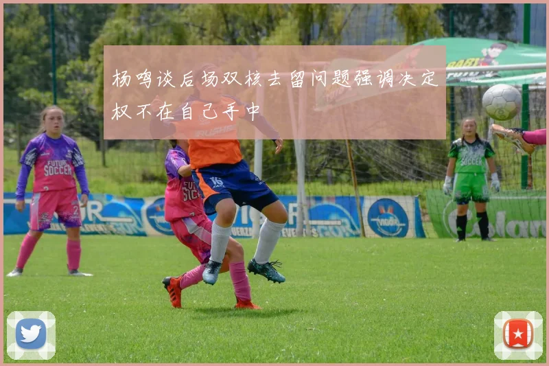 杨鸣谈后场双核去留问题强调决定权不在自己手中