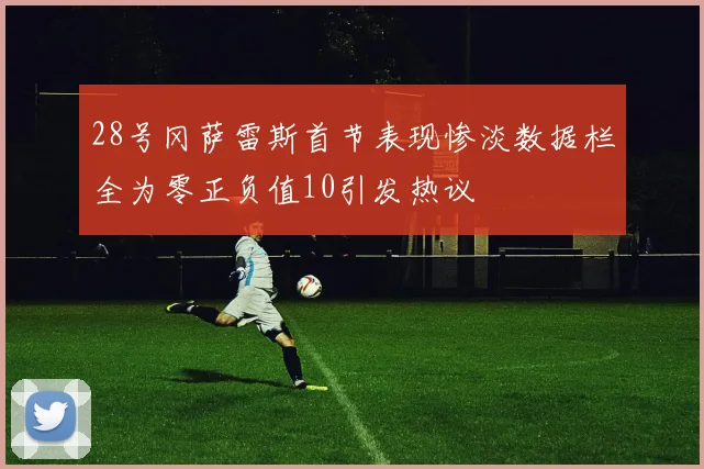 28号冈萨雷斯首节表现惨淡数据栏全为零正负值10引发热议