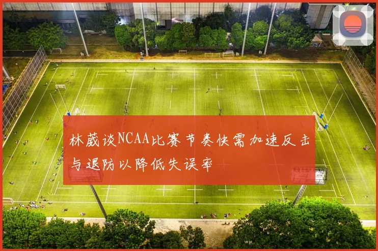 林葳谈NCAA比赛节奏快需加速反击与退防以降低失误率