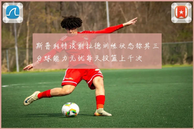 斯普利特谈利拉德训练状态称其三分球能力无忧每天投篮上千次