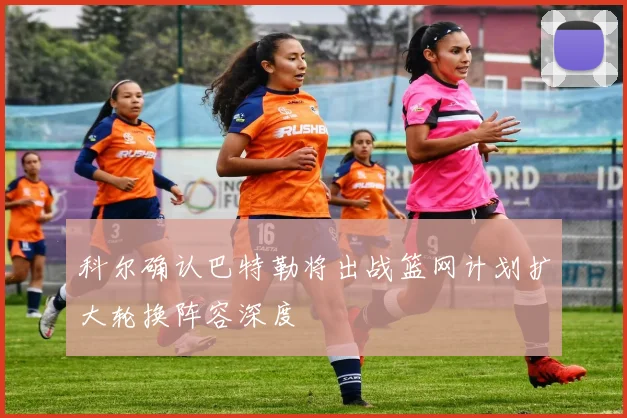 科尔确认巴特勒将出战篮网计划扩大轮换阵容深度