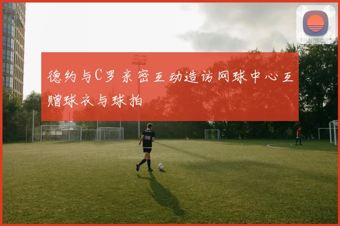 德约与C罗亲密互动造访网球中心互赠球衣与球拍