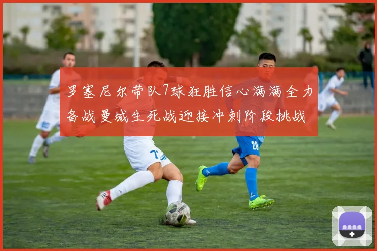 罗塞尼尔带队7球狂胜信心满满全力备战曼城生死战迎接冲刺阶段挑战