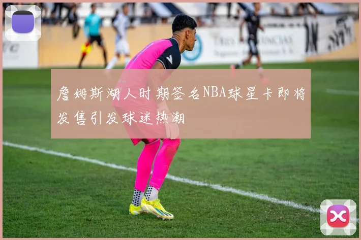 詹姆斯湖人时期签名NBA球星卡即将发售引发球迷热潮